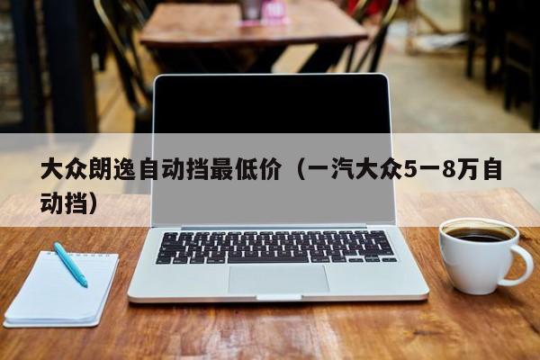 大众朗逸自动挡最低价（一汽大众5一8万自动挡）