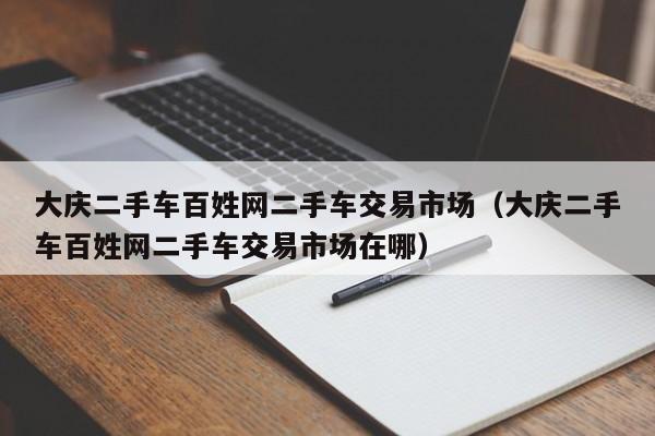 大庆二手车百姓网二手车交易市场（大庆二手车百姓网二手车交易市场在哪）